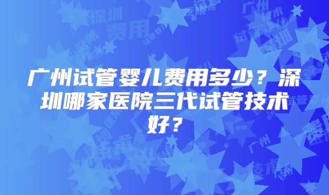 广州试管婴儿费用多少？深圳哪家医院三代试管技术好？