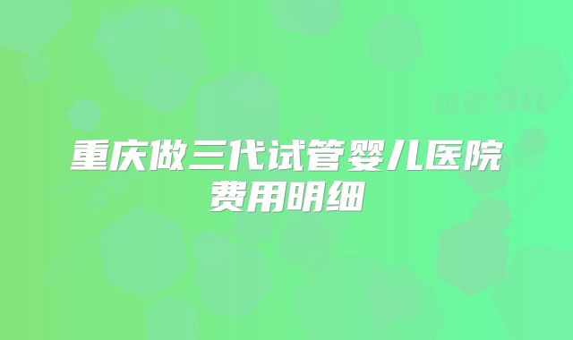 重庆做三代试管婴儿医院费用明细
