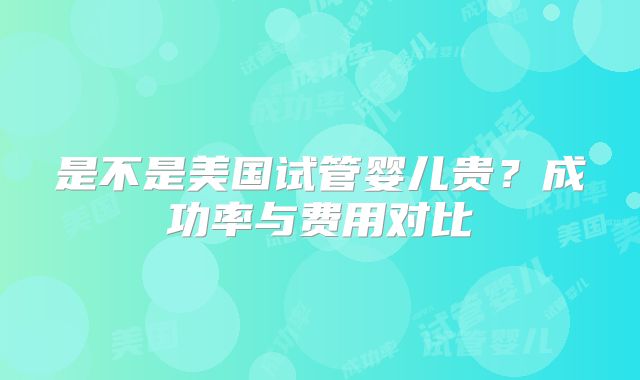 是不是美国试管婴儿贵？成功率与费用对比