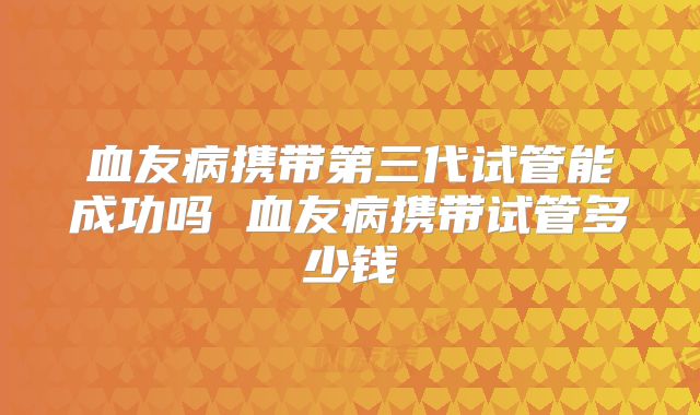 血友病携带第三代试管能成功吗 血友病携带试管多少钱