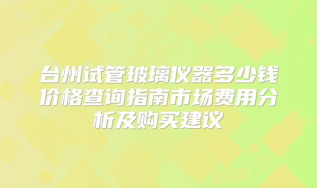台州试管玻璃仪器多少钱价格查询指南市场费用分析及购买建议