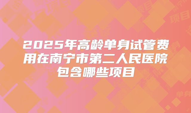2025年高龄单身试管费用在南宁市第二人民医院包含哪些项目