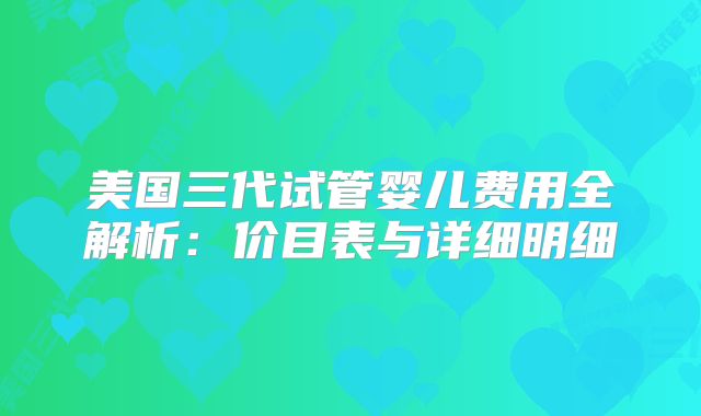 美国三代试管婴儿费用全解析:价目表与详细明细
