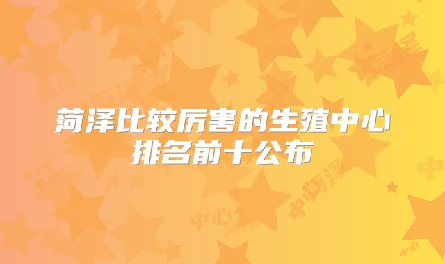 菏泽比较厉害的生殖中心排名前十公布