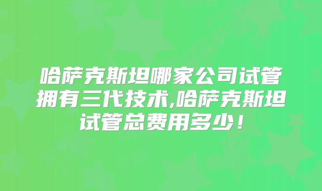 哈萨克斯坦哪家公司试管拥有三代技术,哈萨克斯坦试管总费用多少！