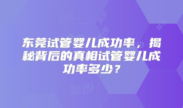 东莞试管婴儿成功率,揭秘背后的真相试管婴儿成功率多少?