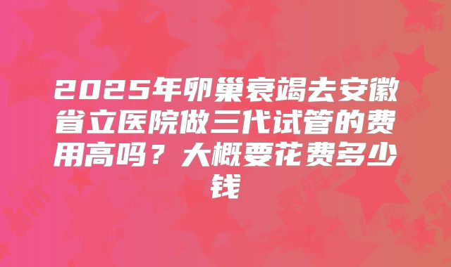 2025年卵巢衰竭去安徽省立医院做三代试管的费用高吗？大概要花费多少钱