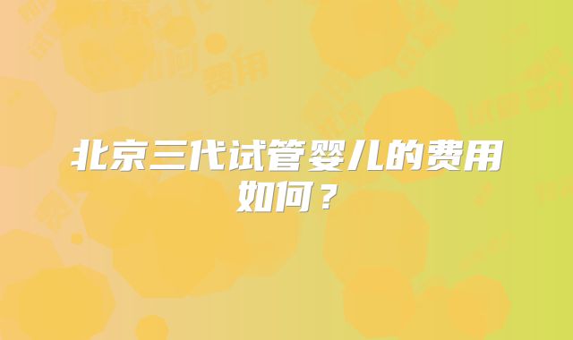 北京三代试管婴儿的费用如何？