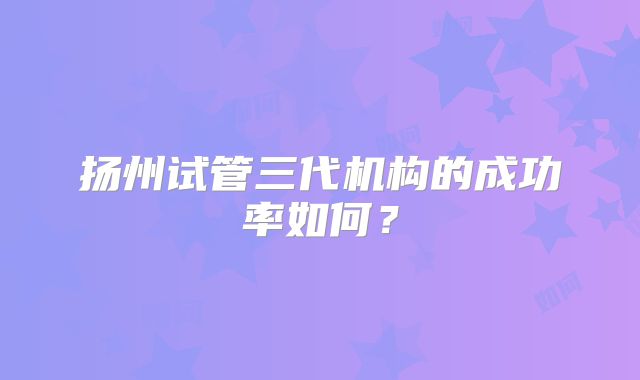 扬州试管三代机构的成功率如何？