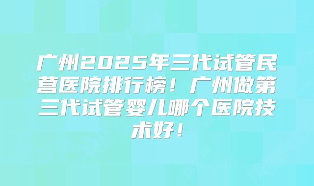 广州2025年三代试管民营医院排行榜！广州做第三代试管婴儿哪个医院技术好！