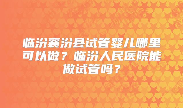 临汾襄汾县试管婴儿哪里可以做？临汾人民医院能做试管吗？