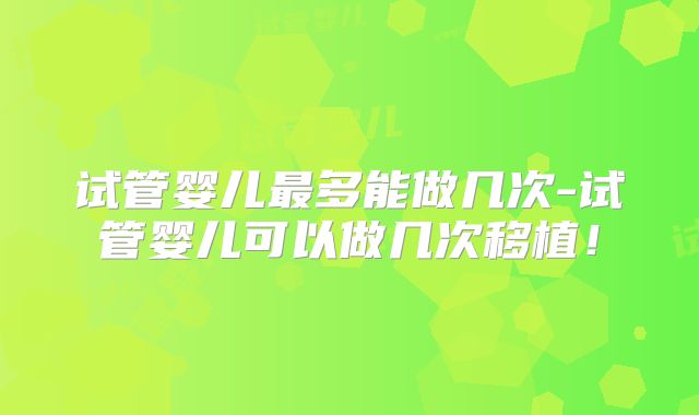 试管婴儿最多能做几次-试管婴儿可以做几次移植！