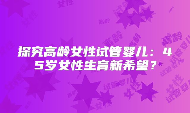 探究高龄女性试管婴儿：45岁女性生育新希望？