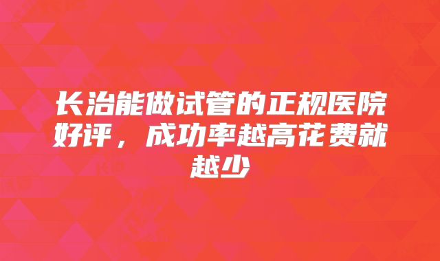 长治能做试管的正规医院好评，成功率越高花费就越少