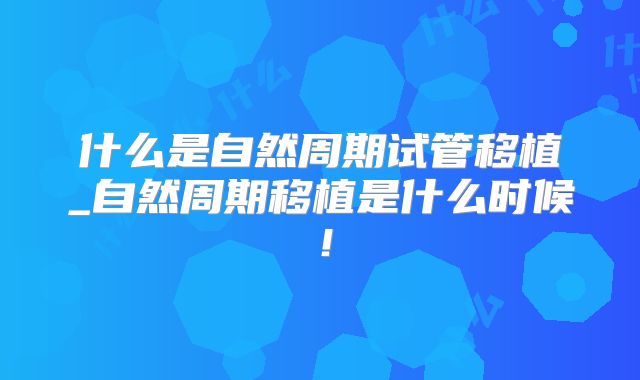 什么是自然周期试管移植_自然周期移植是什么时候！