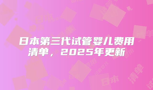 日本第三代试管婴儿费用清单，2025年更新