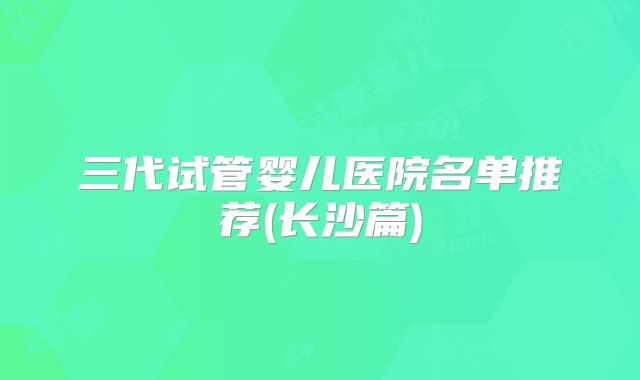 三代试管婴儿医院名单推荐(长沙篇)