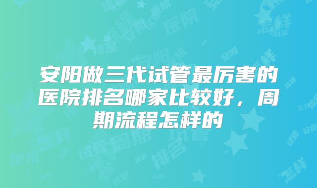 安阳做三代试管最厉害的医院排名哪家比较好，周期流程怎样的