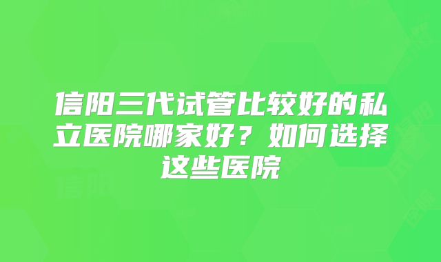 信阳三代试管比较好的私立医院哪家好？如何选择这些医院