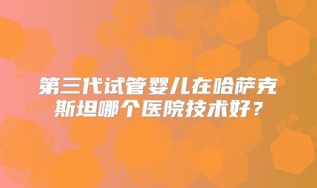 第三代试管婴儿在哈萨克斯坦哪个医院技术好?