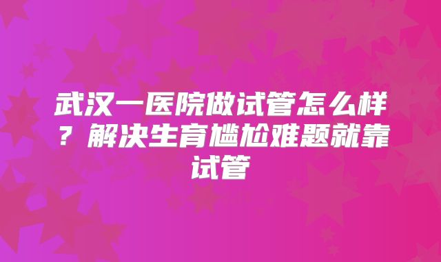 武汉一医院做试管怎么样?解决生育尴尬难题就靠试管