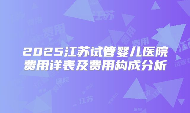 2025江苏试管婴儿医院费用详表及费用构成分析