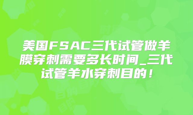 美国FSAC三代试管做羊膜穿刺需要多长时间_三代试管羊水穿刺目的！