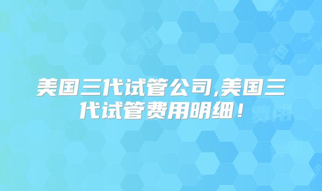 美国三代试管公司,美国三代试管费用明细！
