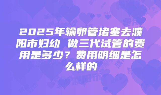 2025年输卵管堵塞去濮阳市妇幼 做三代试管的费用是多少？费用明细是怎么样的