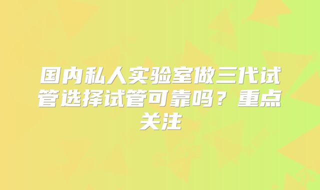 国内私人实验室做三代试管选择试管可靠吗?重点关注