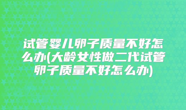 试管婴儿卵子质量不好怎么办(大龄女性做二代试管卵子质量不好怎么办)