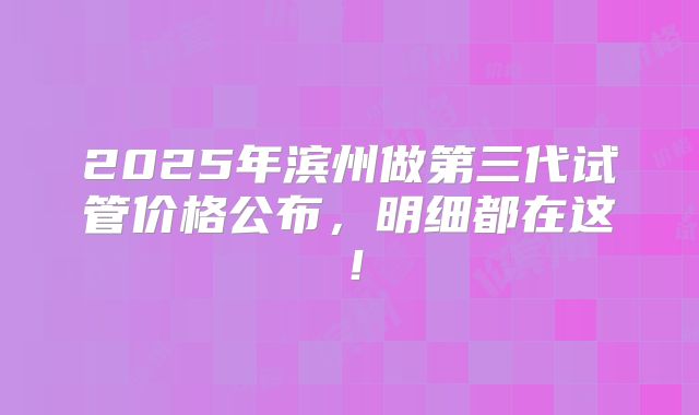 2025年滨州做第三代试管价格公布,明细都在这!