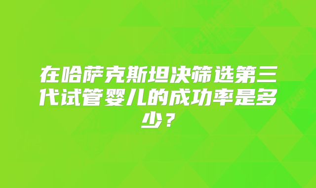 在哈萨克斯坦决筛选第三代试管婴儿的成功率是多少？