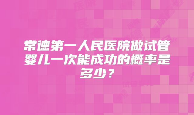 常德第一人民医院做试管婴儿一次能成功的概率是多少?
