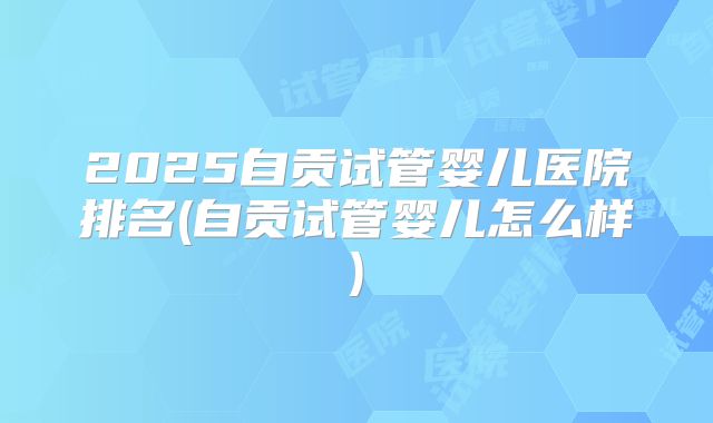 2025自贡试管婴儿医院排名(自贡试管婴儿怎么样)