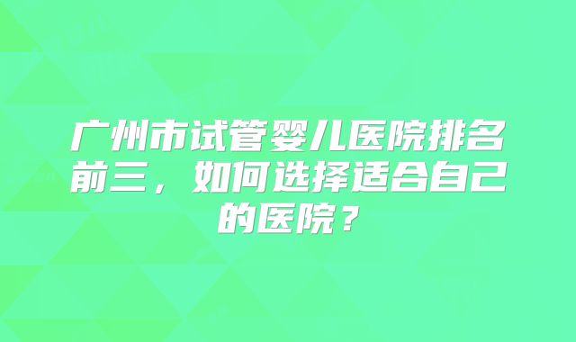 广州市试管婴儿医院排名前三，如何选择适合自己的医院？