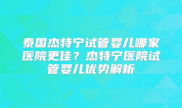 泰国杰特宁试管婴儿哪家医院更佳？杰特宁医院试管婴儿优势解析