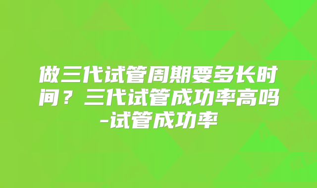 做三代试管周期要多长时间？三代试管成功率高吗-试管成功率