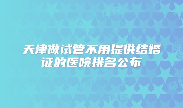 天津做试管不用提供结婚证的医院排名公布