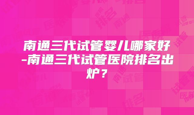 南通三代试管婴儿哪家好-南通三代试管医院排名出炉？