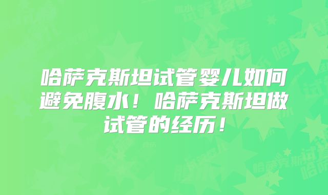 哈萨克斯坦试管婴儿如何避免腹水！哈萨克斯坦做试管的经历！
