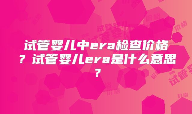 试管婴儿中era检查价格?试管婴儿era是什么意思?
