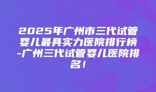 2025年广州市三代试管婴儿最具实力医院排行榜-广州三代试管婴儿医院排名！