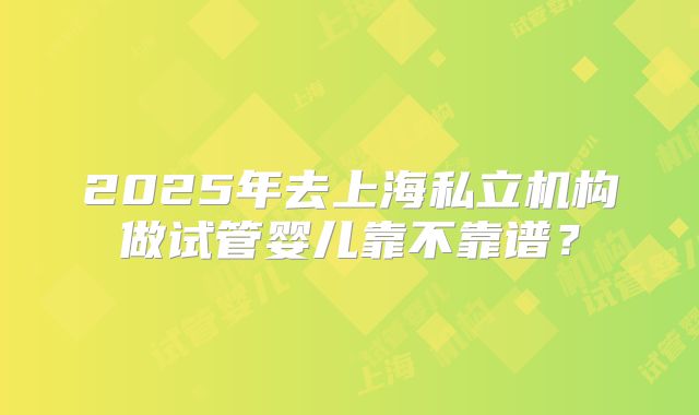2025年去上海私立机构做试管婴儿靠不靠谱？