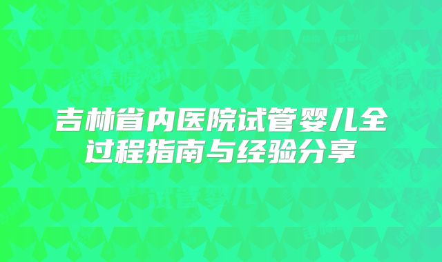 吉林省内医院试管婴儿全过程指南与经验分享