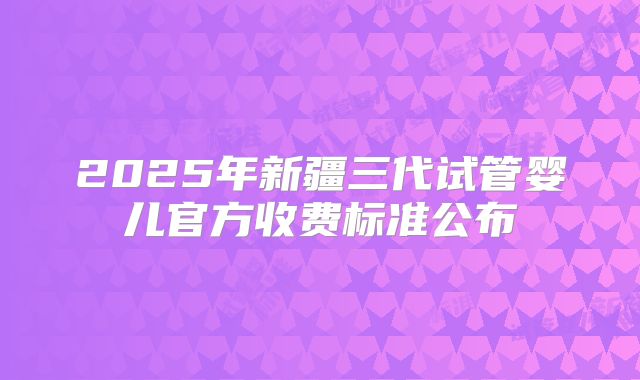 2025年新疆三代试管婴儿官方收费标准公布