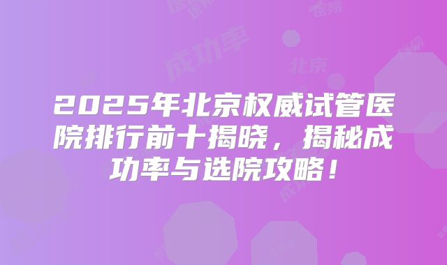 2025年北京权威试管医院排行前十揭晓，揭秘成功率与选院攻略！