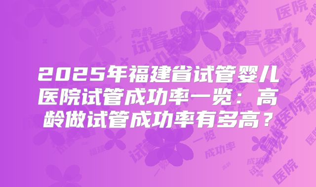 2025年福建省试管婴儿医院试管成功率一览：高龄做试管成功率有多高？