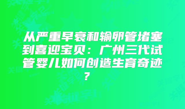 从严重早衰和输卵管堵塞到喜迎宝贝：广州三代试管婴儿如何创造生育奇迹？  