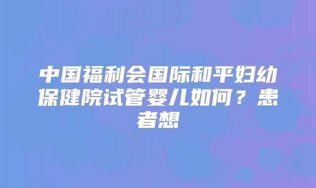 中国福利会国际和平妇幼保健院试管婴儿如何?患者想